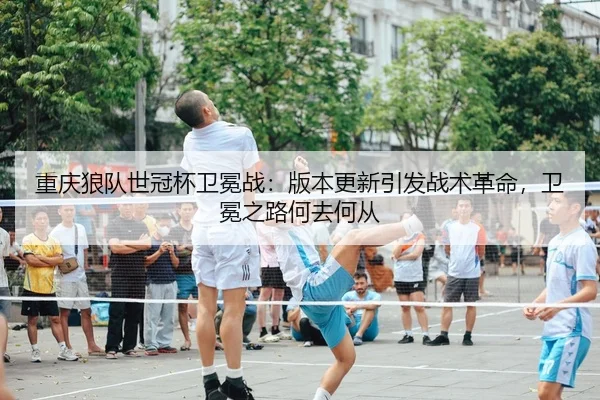 重庆狼队世冠杯卫冕战：版本更新引发战术革命，卫冕之路何去何从